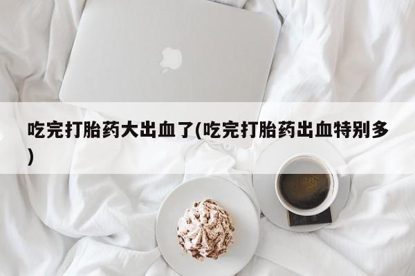药流药联系微信吃完打胎药大出血了(吃完打胎药出血特别多)
