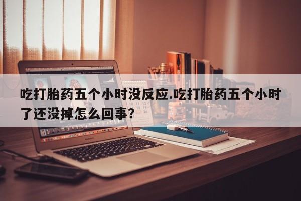 药流药联系微信吃打胎药五个小时没反应.吃打胎药五个小时了还没掉怎么回事？