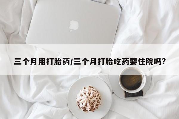 药流药联系微信三个月用打胎药/三个月打胎吃药要住院吗?