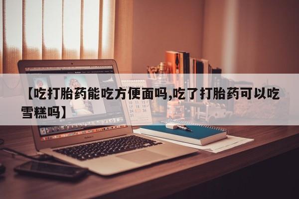 药流药联系微信【吃打胎药能吃方便面吗,吃了打胎药可以吃雪糕吗】