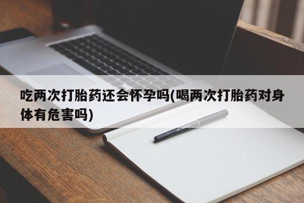 药流药联系微信吃两次打胎药还会怀孕吗(喝两次打胎药对身体有危害吗)