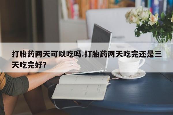 药流药联系微信打胎药两天可以吃吗.打胎药两天吃完还是三天吃完好？