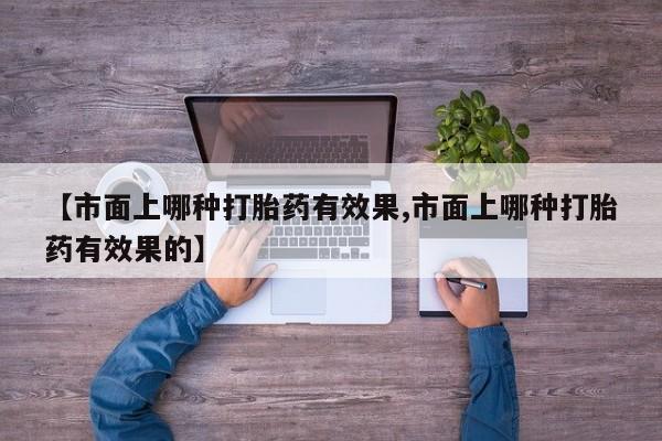 药流药联系微信【市面上哪种打胎药有效果,市面上哪种打胎药有效果的】