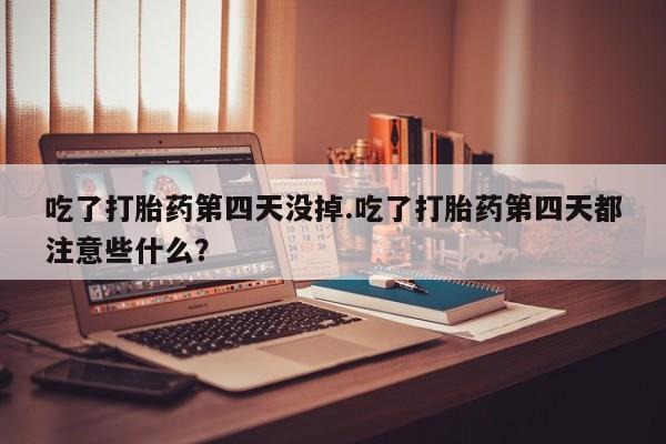 药流药联系微信吃了打胎药第四天没掉.吃了打胎药第四天都注意些什么？