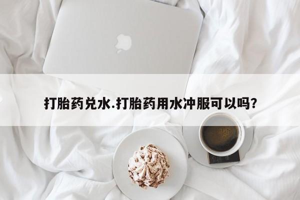 药流药联系微信打胎药兑水.打胎药用水冲服可以吗？