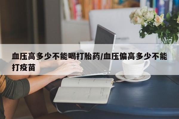 药流药联系微信血压高多少不能喝打胎药/血压偏高多少不能打疫苗