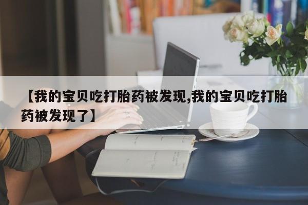 药流药联系微信【我的宝贝吃打胎药被发现,我的宝贝吃打胎药被发现了】