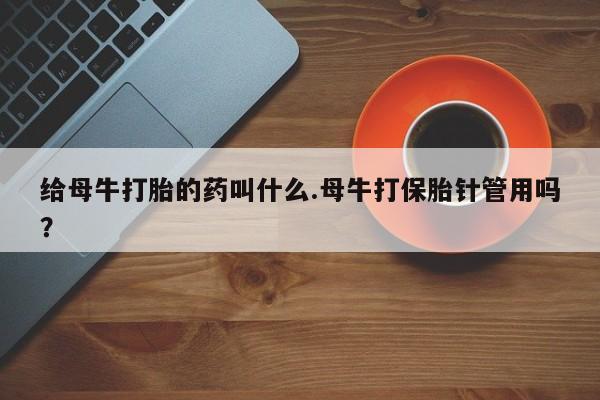 药流药联系微信给母牛打胎的药叫什么.母牛打保胎针管用吗？