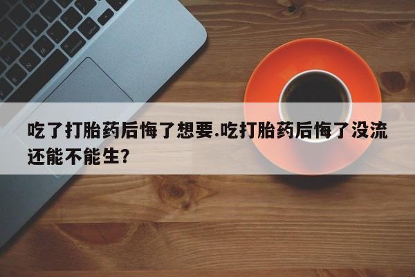 药流药联系微信吃了打胎药后悔了想要.吃打胎药后悔了没流还能不能生？