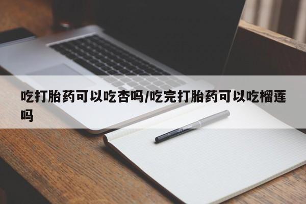 药流药联系微信吃打胎药可以吃杏吗/吃完打胎药可以吃榴莲吗