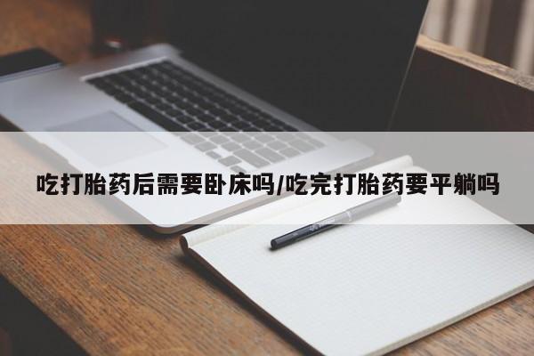 药流药联系微信吃打胎药后需要卧床吗/吃完打胎药要平躺吗
