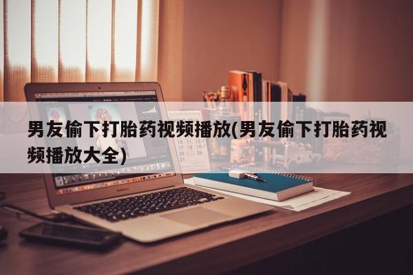 药流药联系微信男友偷下打胎药视频播放(男友偷下打胎药视频播放大全)