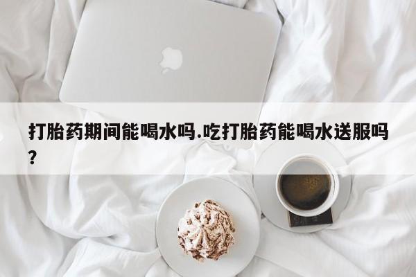 药流药联系微信打胎药期间能喝水吗.吃打胎药能喝水送服吗？