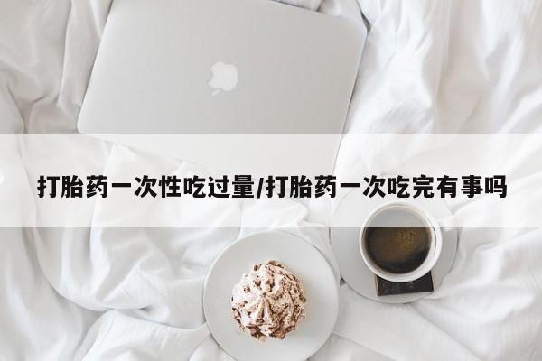 药流药联系微信打胎药一次性吃过量/打胎药一次吃完有事吗
