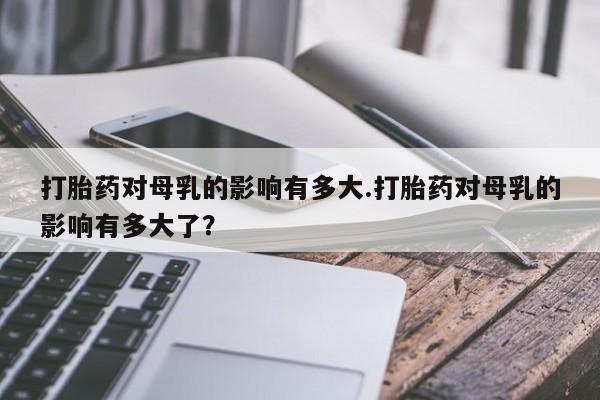药流药联系微信打胎药对母乳的影响有多大.打胎药对母乳的影响有多大了？