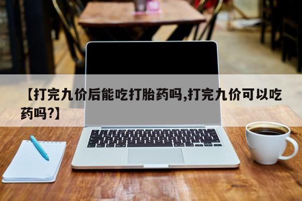 药流药联系微信【打完九价后能吃打胎药吗,打完九价可以吃药吗?】