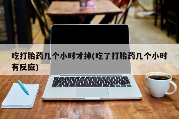 药流药联系微信吃打胎药几个小时才掉(吃了打胎药几个小时有反应)