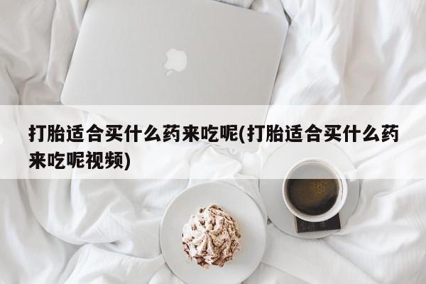 药流药联系微信打胎适合买什么药来吃呢(打胎适合买什么药来吃呢视频)