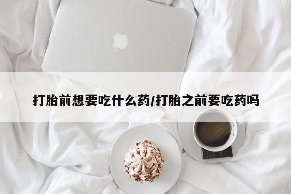 药流药联系微信打胎前想要吃什么药/打胎之前要吃药吗