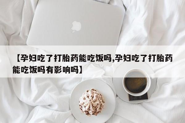 药流药联系微信【孕妇吃了打胎药能吃饭吗,孕妇吃了打胎药能吃饭吗有影响吗】