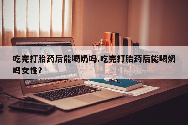 药流药联系微信吃完打胎药后能喝奶吗.吃完打胎药后能喝奶吗女性？