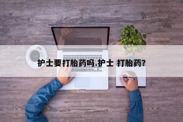 药流药联系微信护士要打胎药吗.护士 打胎药？