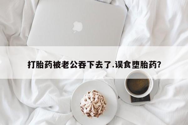 药流药联系微信打胎药被老公吞下去了.误食堕胎药？