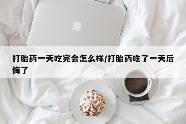 药流药联系微信打胎药一天吃完会怎么样/打胎药吃了一天后悔了