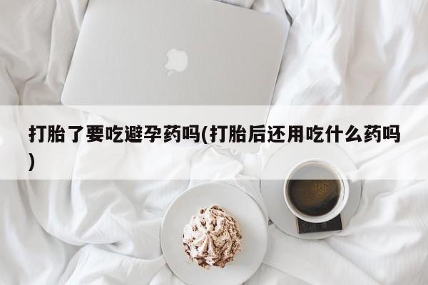 药流药联系微信打胎了要吃避孕药吗(打胎后还用吃什么药吗)