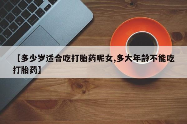 药流药联系微信【多少岁适合吃打胎药呢女,多大年龄不能吃打胎药】