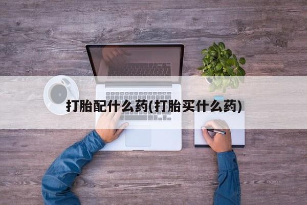 药流药联系微信打胎配什么药(打胎买什么药)