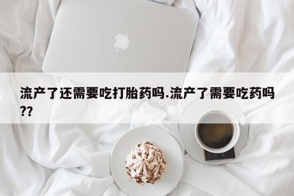 药流药联系微信流产了还需要吃打胎药吗.流产了需要吃药吗?？