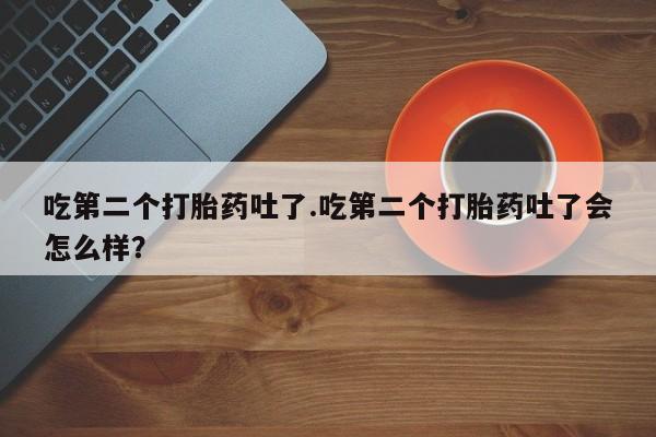 药流药联系微信吃第二个打胎药吐了.吃第二个打胎药吐了会怎么样？