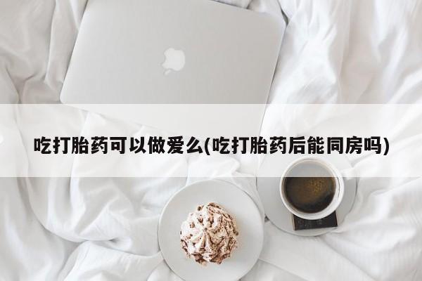 药流药联系微信吃打胎药可以做爱么(吃打胎药后能同房吗)