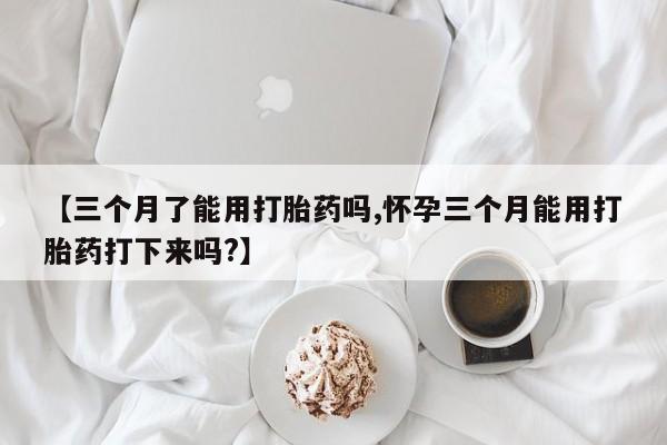 药流药联系微信【三个月了能用打胎药吗,怀孕三个月能用打胎药打下来吗?】