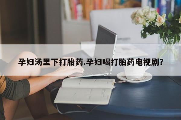 药流药联系微信孕妇汤里下打胎药.孕妇喝打胎药电视剧？