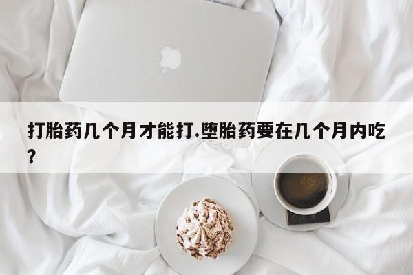 药流药联系微信打胎药几个月才能打.堕胎药要在几个月内吃？