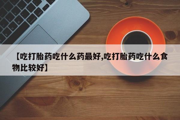 药流药联系微信【吃打胎药吃什么药最好,吃打胎药吃什么食物比较好】