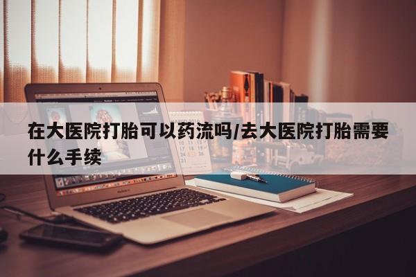 药流药联系微信在大医院打胎可以药流吗/去大医院打胎需要什么手续
