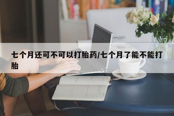 药流药联系微信七个月还可不可以打胎药/七个月了能不能打胎