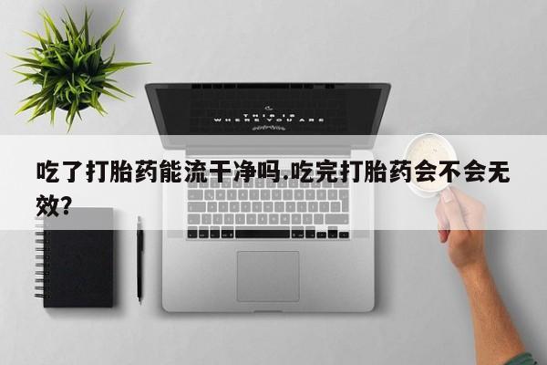 药流药联系微信吃了打胎药能流干净吗.吃完打胎药会不会无效？