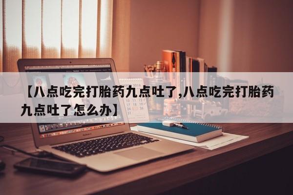 药流药联系微信【八点吃完打胎药九点吐了,八点吃完打胎药九点吐了怎么办】