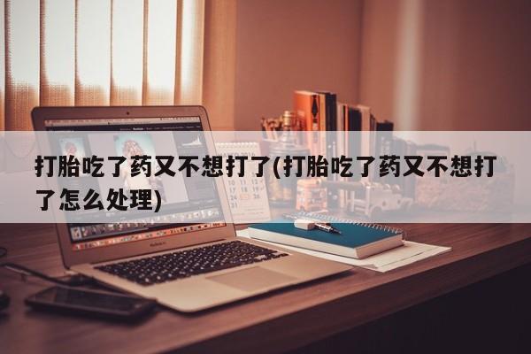 药流药联系微信打胎吃了药又不想打了(打胎吃了药又不想打了怎么处理)