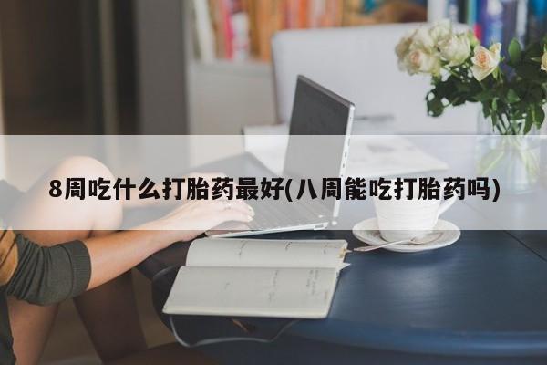 药流药联系微信8周吃什么打胎药最好(八周能吃打胎药吗)