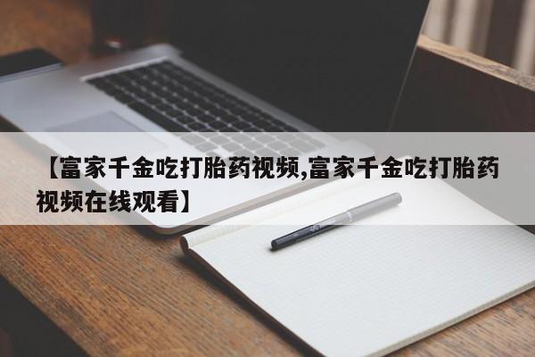 药流药联系微信【富家千金吃打胎药视频,富家千金吃打胎药视频在线观看】