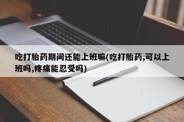 药流药联系微信吃打胎药期间还能上班嘛(吃打胎药,可以上班吗,疼痛能忍受吗)