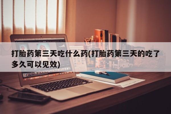 药流药联系微信打胎药第三天吃什么药(打胎药第三天的吃了多久可以见效)