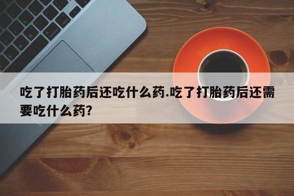 药流药联系微信吃了打胎药后还吃什么药.吃了打胎药后还需要吃什么药？