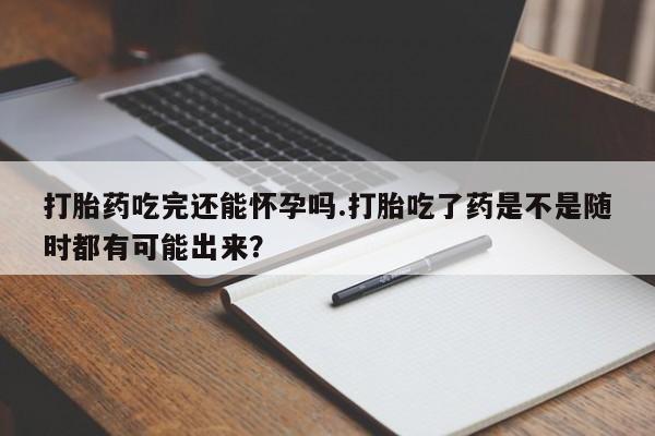药流药联系微信打胎药吃完还能怀孕吗.打胎吃了药是不是随时都有可能出来？