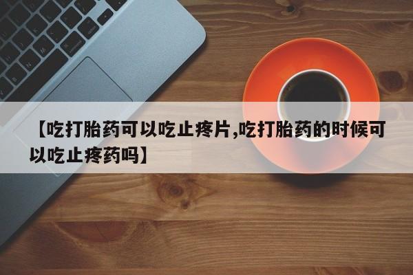 药流药联系微信【吃打胎药可以吃止疼片,吃打胎药的时候可以吃止疼药吗】